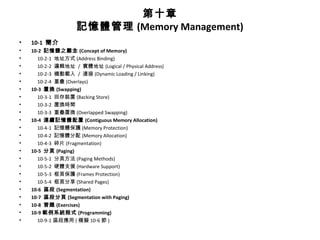 第十章
記憶體管理 (Memory Management)
• 10-1 簡介
• 10-2 記憶體之觀念 (Concept of Memory)
• 10-2-1 地址方式 (Address Binding)
• 10-2-2 邏輯地址 / 實體地址 (Logical / Physical Address)
• 10-2-3 機動載入 / 連接 (Dynamic Loading / Linking)
• 10-2-4 重疊 (Overlays)
• 10-3 置換 (Swapping)
• 10-3-1 回存裝置 (Backing Store)
• 10-3-2 置換時間
• 10-3-3 重疊置換 (Overlapped Swapping)
• 10-4 連續記憶體配置 (Contiguous Memory Allocation)
• 10-4-1 記憶體保護 (Memory Protection)
• 10-4-2 記憶體分配 (Memory Allocation)
• 10-4-3 碎片 (Fragmentation)
• 10-5 分頁 (Paging)
• 10-5-1 分頁方法 (Paging Methods)
• 10-5-2 硬體支援 (Hardware Support)
• 10-5-3 框頁保護 (Frames Protection)
• 10-5-4 框頁分享 (Shared Pages)
• 10-6 區段 (Segmentation)
• 10-7 區段分頁 (Segmentation with Paging)
• 10-8 習題 (Exercises)
• 10-9 範例系統程式 (Programming)
• 10-9-1 區段應用 ( 模擬 10-6 節 )
 