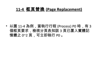 11-4 框頁替換 (Page Replacement)
• 以圖 11-4 為例，當執行行程 (Process) P0 時，有 3
個框頁要求，檢視分頁表知該 3 頁已置入實體記
憶體之 0~2 頁，可立即執行 P0 。
 