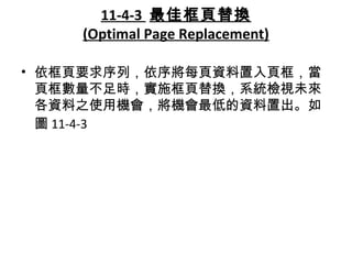 11-4-3 最佳框頁替換
(Optimal Page Replacement)
• 依框頁要求序列，依序將每頁資料置入頁框，當
頁框數量不足時，實施框頁替換，系統檢視未來
各資料之使用機會，將機會最低的資料置出。如
圖 11-4-3
 