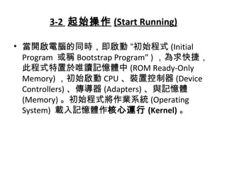 3-2 起始操作 (Start Running)
• 當開啟電腦的同時，即啟動 “初始程式 (Initial
Program 或稱 Bootstrap Program” ) ，為求快捷，
此程式特置於唯讀記憶體中 (ROM Ready-Only
Memory) ，初始啟動 CPU 、裝置控制器 (Device
Controllers) 、傳導器 (Adapters) 、與記憶體
(Memory) 。初始程式將作業系統 (Operating
System) 載入記憶體作核心運行 (Kernel) 。
 