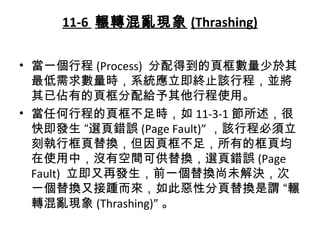 11-6 輾轉混亂現象 (Thrashing)
• 當一個行程 (Process) 分配得到的頁框數量少於其
最低需求數量時，系統應立即終止該行程，並將
其已佔有的頁框分配給予其他行程使用。
• 當任何行程的頁框不足時，如 11-3-1 節所述，很
快即發生 “選頁錯誤 (Page Fault)” ，該行程必須立
刻執行框頁替換，但因頁框不足，所有的框頁均
在使用中，沒有空間可供替換，選頁錯誤 (Page
Fault) 立即又再發生，前一個替換尚未解決，次
一個替換又接踵而來，如此惡性分頁替換是謂 “輾
轉混亂現象 (Thrashing)” 。
 