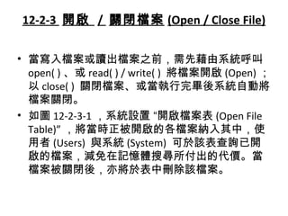 12-2-3 開啟 / 關閉檔案 (Open / Close File)
• 當寫入檔案或讀出檔案之前，需先藉由系統呼叫
open( ) 、或 read( ) / write( ) 將檔案開啟 (Open) ；
以 close( ) 關閉檔案、或當執行完畢後系統自動將
檔案關閉。
• 如圖 12-2-3-1 ，系統設置 “開啟檔案表 (Open File
Table)” ，將當時正被開啟的各檔案納入其中，使
用者 (Users) 與系統 (System) 可於該表查詢已開
啟的檔案，減免在記憶體搜尋所付出的代價。當
檔案被關閉後，亦將於表中刪除該檔案。
 