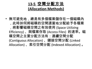 13-5 空間分配方法
(Allocation Methods)
• 無可避免地，總是有多個檔案儲存在一個磁碟內
，此時如何將磁碟的空間適當地分配給予各檔案
，將影響磁碟空間之有效使用 (Space Utilizing
Efficiency) 、與檔案存取 (Access Files) 的速率。磁
碟空間之主要分配方法有：連續空間分配
(Contiguous Allocation) 、鏈接空間分配 (Linked
Allocation) 、索引空間分配 (Indexed Allocation) 。
 
