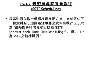 15-3-2 最短搜尋時間先執行
(SSTF Scheduling)
• 每當磁頭存取一個磁柱資料點之後，立刻評估下
一個資料點，選擇最近距離之資料點執行之，此
為 “最短搜尋時間先執行排程 (SSTF
Shortest−Seek−Time−First Scheduling)” 。圖 15-3-2
為 SSTF 之執行範例：
 