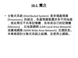 16-1 簡介
• 分散式系統 (Distributed System) 是多個處理器
(Processors) 的組合，各處理器散置於各不同地區
，彼此間互不共享記憶體，各有其自己的記憶體
(Memory) ，以地區網路 (LAN Local Area Network)
或廣域網路 (WAN Wide Area Network) 互通訊息。
本章將探討分散式系統之結構、及使用之網路。
 