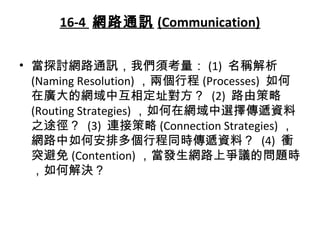 16-4 網路通訊 (Communication)
• 當探討網路通訊，我們須考量： (1) 名稱解析
(Naming Resolution) ，兩個行程 (Processes) 如何
在廣大的網域中互相定址對方？ (2) 路由策略
(Routing Strategies) ，如何在網域中選擇傳遞資料
之途徑？ (3) 連接策略 (Connection Strategies) ，
網路中如何安排多個行程同時傳遞資料？ (4) 衝
突避免 (Contention) ，當發生網路上爭議的問題時
，如何解決？
 