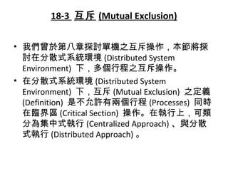 18-3 互斥 (Mutual Exclusion)
• 我們曾於第八章探討單機之互斥操作，本節將探
討在分散式系統環境 (Distributed System
Environment) 下，多個行程之互斥操作。
• 在分散式系統環境 (Distributed System
Environment) 下，互斥 (Mutual Exclusion) 之定義
(Definition) 是不允許有兩個行程 (Processes) 同時
在臨界區 (Critical Section) 操作。在執行上，可類
分為集中式執行 (Centralized Approach) 、與分散
式執行 (Distributed Approach) 。
 