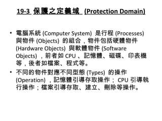 19-3 保護之定義域 (Protection Domain)
• 電腦系統 (Computer System) 是行程 (Processes)
與物件 (Objects) 的組合，物件包括硬體物件
(Hardware Objects) 與軟體物件 (Software
Objects) ，前者如 CPU 、記憶體、磁碟、印表機
等，後者如檔案、程式等。
• 不同的物件對應不同型態 (Types) 的操作
(Operation) ，記憶體引導存取操作； CPU 引導執
行操作；檔案引導存取、建立、刪除等操作。
 