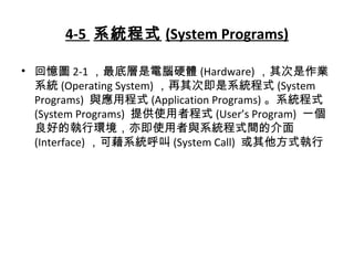 4-5 系統程式 (System Programs)
• 回憶圖 2-1 ，最底層是電腦硬體 (Hardware) ，其次是作業
系統 (Operating System) ，再其次即是系統程式 (System
Programs) 與應用程式 (Application Programs) 。系統程式
(System Programs) 提供使用者程式 (User’s Program) 一個
良好的執行環境，亦即使用者與系統程式間的介面
(Interface) ，可藉系統呼叫 (System Call) 或其他方式執行
 