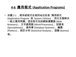 4-6 應用程式 (Application Programs)
• 如圖 2-1 ，與系統程式在相同地位的是 “應用程式
(Application Program 或 System Utilities) ，用以支援解決
一般之應用問題。這些程式包括網路瀏覽器 (Web
Browsers) 、文字處理器 (Word Processors) 、試算表
(Spreadsheets) 、資料庫 (Database Systems) 、繪圖
(Plotters) 、統計分析 (Statistical Analysis) 、遊戲 (Games)
等。
 