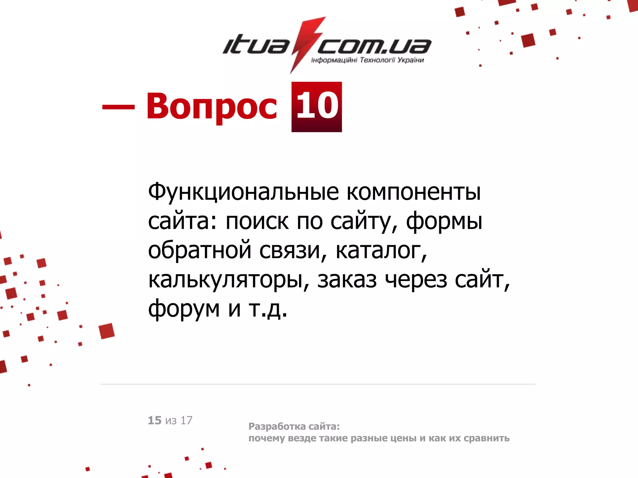 10— Вопрос
Разработка сайта:
почему везде такие разные цены и как их сравнить
15 из 17
Функциональные компоненты
сайта: поиск по сайту, формы
обратной связи, каталог,
калькуляторы, заказ через сайт,
форум и т.д.
 