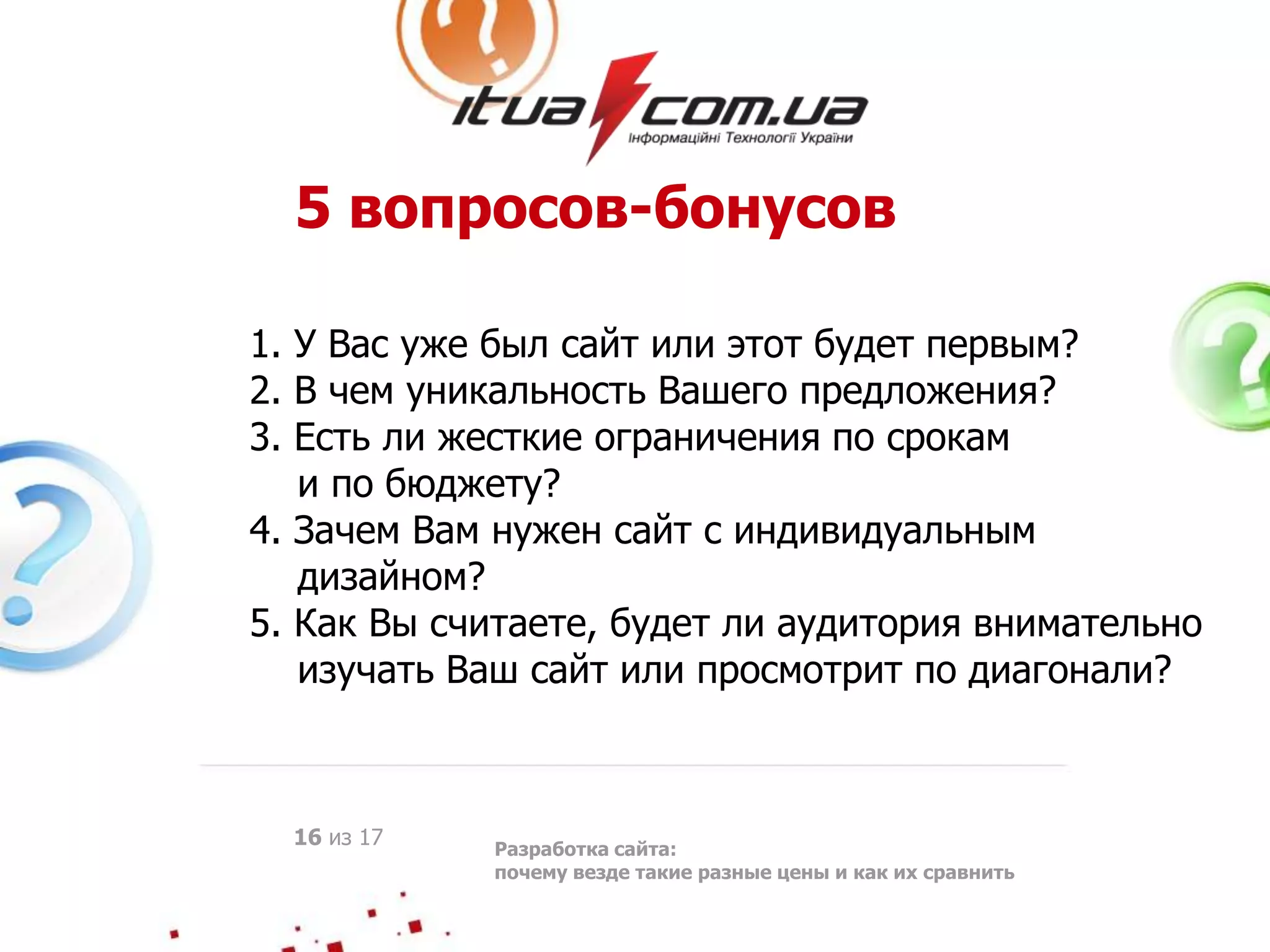 5 вопросов-бонусов
1. У Вас уже был сайт или этот будет первым?
2. В чем уникальность Вашего предложения?
3. Есть ли жесткие ограничения по срокам
и по бюджету?
4. Зачем Вам нужен сайт с индивидуальным
дизайном?
5. Как Вы считаете, будет ли аудитория внимательно
изучать Ваш сайт или просмотрит по диагонали?
Разработка сайта:
почему везде такие разные цены и как их сравнить
16 из 17
 