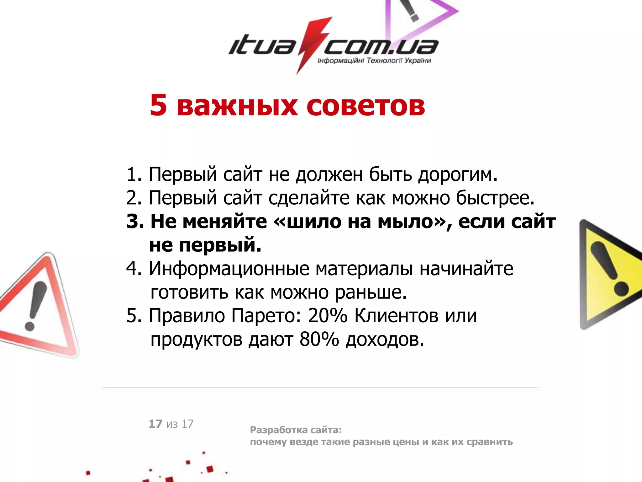 5 важных советов
1. Первый сайт не должен быть дорогим.
2. Первый сайт сделайте как можно быстрее.
3. Не меняйте «шило на мыло», если сайт
не первый.
4. Информационные материалы начинайте
готовить как можно раньше.
5. Правило Парето: 20% Клиентов или
продуктов дают 80% доходов.
Разработка сайта:
почему везде такие разные цены и как их сравнить
17 из 17
 
