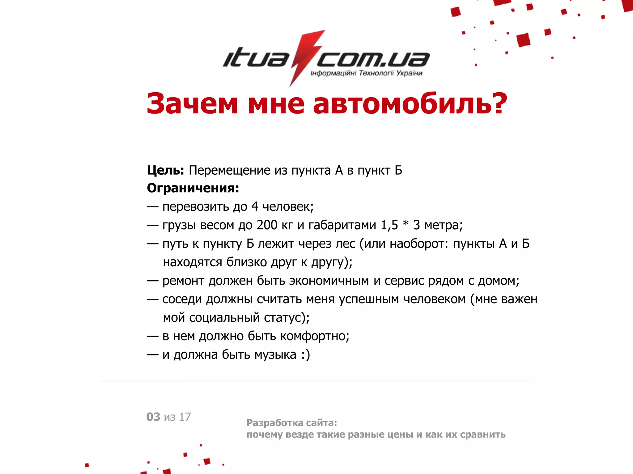 Зачем мне автомобиль?
Цель: Перемещение из пункта А в пункт Б
Ограничения:
— перевозить до 4 человек;
— грузы весом до 200 кг и габаритами 1,5 * 3 метра;
— путь к пункту Б лежит через лес (или наоборот: пункты А и Б
находятся близко друг к другу);
— ремонт должен быть экономичным и сервис рядом с домом;
— соседи должны считать меня успешным человеком (мне важен
мой социальный статус);
— в нем должно быть комфортно;
— и должна быть музыка :)
03 из 17 Разработка сайта:
почему везде такие разные цены и как их сравнить
 