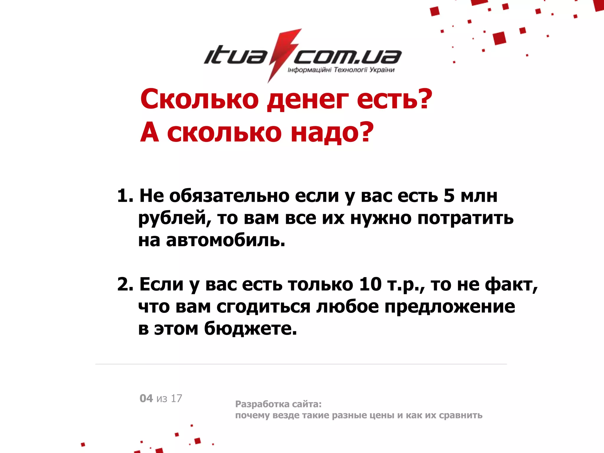 Сколько денег есть?
А сколько надо?
1. Не обязательно если у вас есть 5 млн
рублей, то вам все их нужно потратить
на автомобиль.
2. Если у вас есть только 10 т.р., то не факт,
что вам сгодиться любое предложение
в этом бюджете.
Разработка сайта:
почему везде такие разные цены и как их сравнить
04 из 17
 