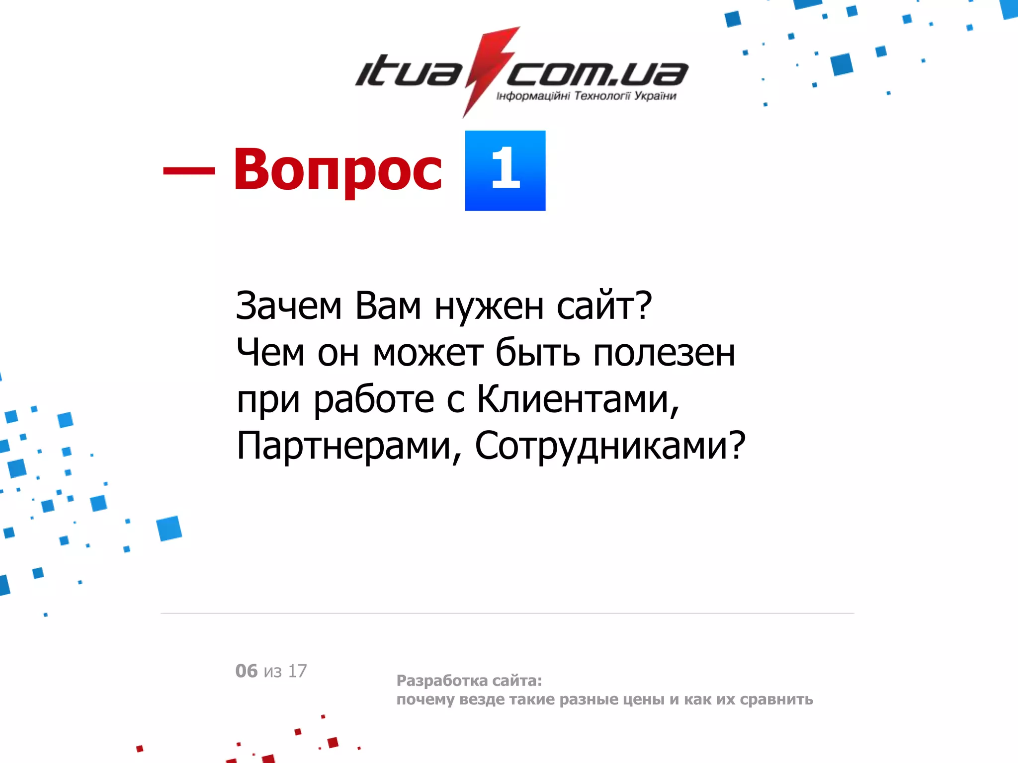 1— Вопрос
Зачем Вам нужен сайт?
Чем он может быть полезен
при работе с Клиентами,
Партнерами, Сотрудниками?
Разработка сайта:
почему везде такие разные цены и как их сравнить
06 из 17
 