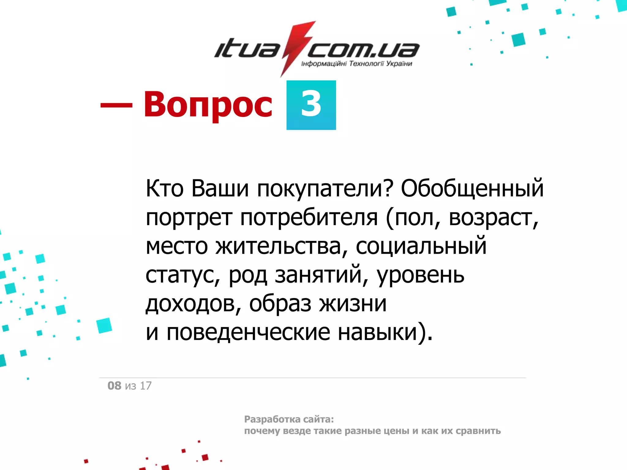 3— Вопрос
Разработка сайта:
почему везде такие разные цены и как их сравнить
08 из 17
Кто Ваши покупатели? Обобщенный
портрет потребителя (пол, возраст,
место жительства, социальный
статус, род занятий, уровень
доходов, образ жизни
и поведенческие навыки).
 