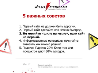 5 важных советов
1. Первый сайт не должен быть дорогим.
2. Первый сайт сделайте как можно быстрее.
3. Не меняйте «шило на мыло», если сайт
не первый.
4. Информационные материалы начинайте
готовить как можно раньше.
5. Правило Парето: 20% Клиентов или
продуктов дают 80% доходов.
Разработка сайта:
почему везде такие разные цены и как их сравнить
17 из 17
 