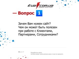 1— Вопрос
Зачем Вам нужен сайт?
Чем он может быть полезен
при работе с Клиентами,
Партнерами, Сотрудниками?
Разработка сайта:
почему везде такие разные цены и как их сравнить
06 из 17
 