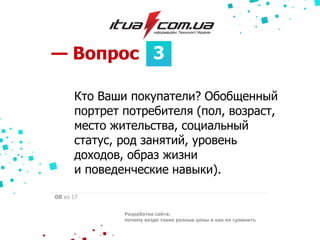 3— Вопрос
Разработка сайта:
почему везде такие разные цены и как их сравнить
08 из 17
Кто Ваши покупатели? Обобщенный
портрет потребителя (пол, возраст,
место жительства, социальный
статус, род занятий, уровень
доходов, образ жизни
и поведенческие навыки).
 