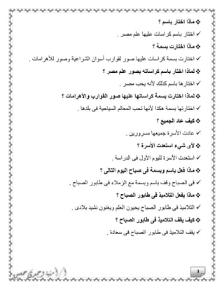 3
‫؟‬ ‫باسم‬ ‫اختار‬ ‫ماذا‬
. ‫مصر‬ ‫علم‬ ‫عليها‬ ‫كراسات‬ ‫باسم‬ ‫اختار‬
‫؟‬ ‫بسمة‬ ‫اختارت‬ ‫ماذا‬
. ‫لألهرامات‬ ‫وصور‬ ‫الشراعية‬ ‫أسوان‬ ‫لقوارب‬ ‫صور‬ ‫عليها‬ ‫كراسات‬ ‫بسمة‬ ‫اختارت‬
‫؟‬ ‫مصر‬ ‫علم‬ ‫بصور‬ ‫كراساته‬ ‫باسم‬ ‫اختار‬ ‫لماذا‬
‫ألنه‬ ‫كذلك‬ ‫باسم‬ ‫اختارها‬. ‫مصر‬ ‫يحب‬
‫؟‬ ‫واألهرامات‬ ‫القوارب‬ ‫صور‬ ‫عليها‬ ‫كراساتها‬ ‫بسمة‬ ‫اختارت‬ ‫لماذا‬
. ‫بلدها‬ ‫فى‬ ‫السياحية‬ ‫المعالم‬ ‫تحب‬ ‫ألنها‬ ‫هكذا‬ ‫بسمة‬ ‫اختارتها‬
‫؟‬ ‫الجميع‬ ‫عاد‬ ‫كيف‬
. ‫مسرورين‬ ‫جميعها‬ ‫األسرة‬ ‫عادت‬
‫؟‬ ‫األسرة‬ ‫استعدت‬ ‫شيء‬ ‫ألى‬
. ‫الدراسة‬ ‫فى‬ ‫األول‬ ‫لليوم‬ ‫األسرة‬ ‫استعدت‬
‫وبسمة‬ ‫باسم‬ ‫فعل‬ ‫ماذا‬‫؟‬ ‫التالى‬ ‫اليوم‬ ‫صباح‬ ‫فى‬
. ‫الصباح‬ ‫طابور‬ ‫فى‬ ‫الزمالء‬ ‫مع‬ ‫وبسمة‬ ‫باسم‬ ‫وقف‬ ‫الصباح‬ ‫فى‬
‫؟‬ ‫الصباح‬ ‫طابور‬ ‫فى‬ ‫التالميذ‬ ‫يفعل‬ ‫ماذا‬
. ‫بالدى‬ ‫نشيد‬ ‫ويغنون‬ ‫العلم‬ ‫يحيون‬ ‫الصباح‬ ‫طابور‬ ‫فى‬ ‫التالميذ‬
‫يقف‬ ‫كيف‬‫؟‬ ‫الصباح‬ ‫طابور‬ ‫فى‬ ‫التالميذ‬
. ‫سعادة‬ ‫فى‬ ‫الصباح‬ ‫طابور‬ ‫فى‬ ‫التالميذ‬ ‫يقف‬
 