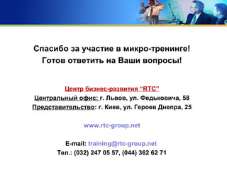 Спасибо за участие в микро-тренинге!
Готов ответить на Ваши вопросы!
Центр бизнес-развития “RTC”
Центральный офис: г. Львов, ул. Федьковича, 58
Представительство: г. Киев, ул. Героев Днепра, 25
www.rtc-group.net
E-mail: training@rtc-group.net
Тел.: (032) 247 05 57, (044) 362 62 71
 