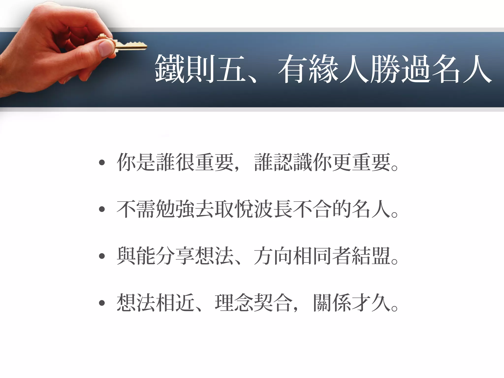 鐵則五、有緣人勝過名人
•  你是誰很重要，誰認識你更重要。
•  不需勉強去取悅波長不合的名人。
•  與能分享想法、方向相同者結盟。
•  想法相近、理念契合，關係才久。
 
