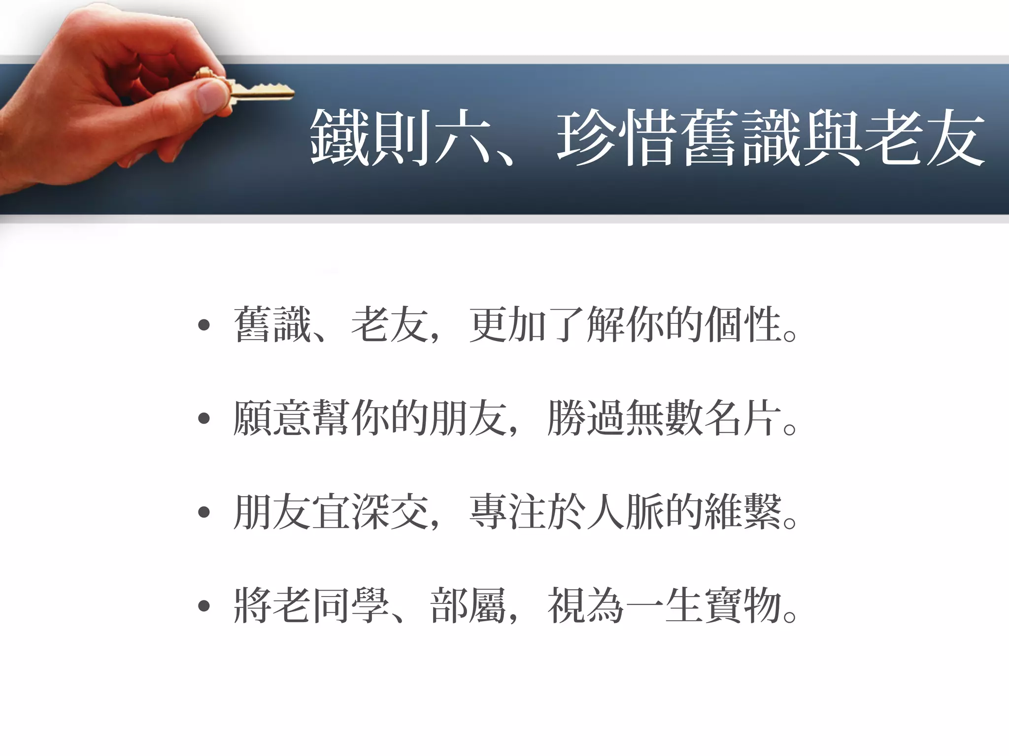 鐵則六、珍惜舊識與老友
•  舊識、老友，更加了解你的個性。
•  願意幫你的朋友，勝過無數名片。
•  朋友宜深交，專注於人脈的維繫。
•  將老同學、部屬，視為一生寶物。
 