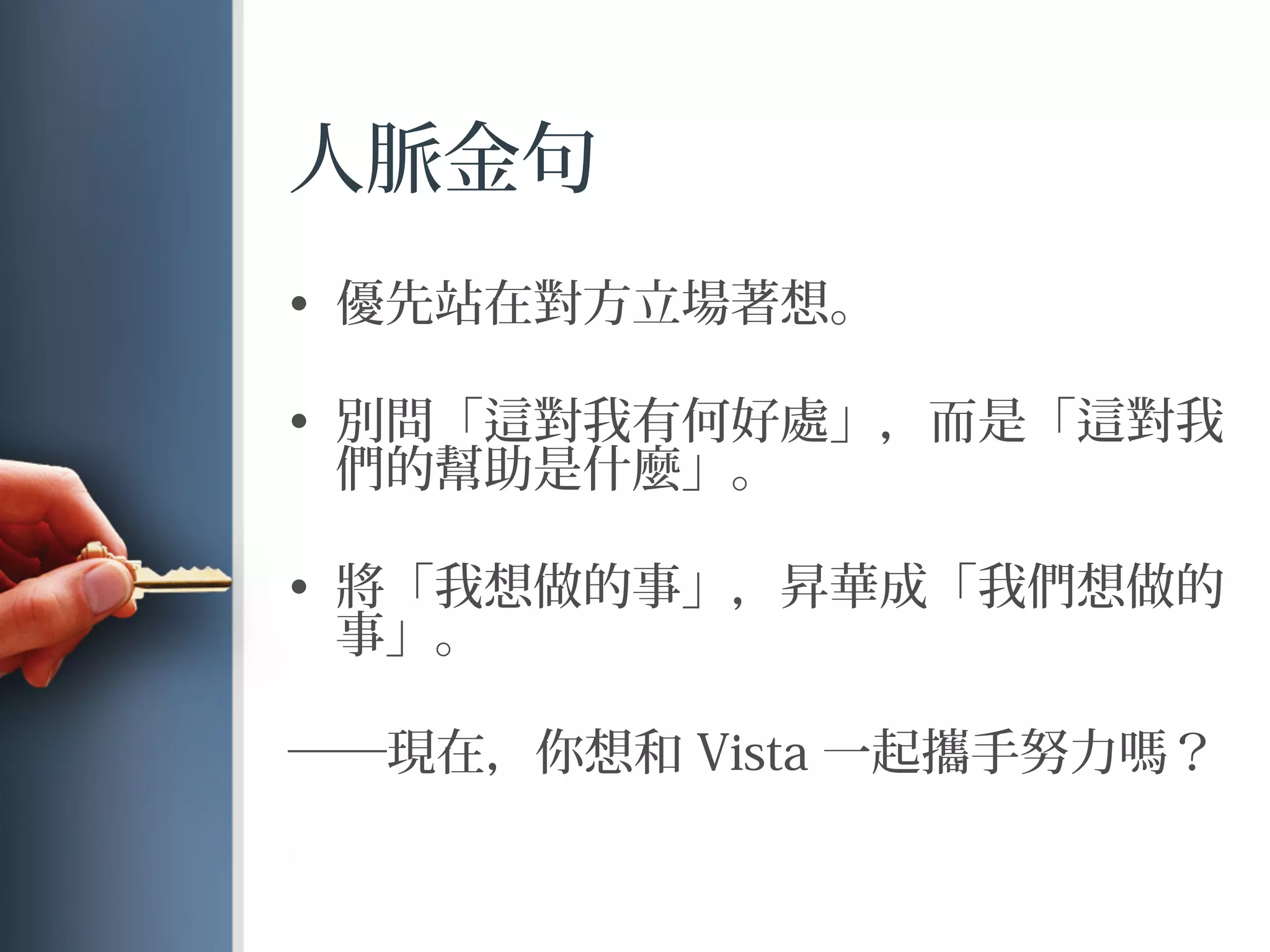人脈金句
•  優先站在對方立場著想。
•  別問「 對我有何好處」，而是「 對我
們的幫助是什麼」。
•  將「我想做的事」，昇華成「我們想做的
事」。
──現在，你想和 Vista 一起攜手努力 ？
 