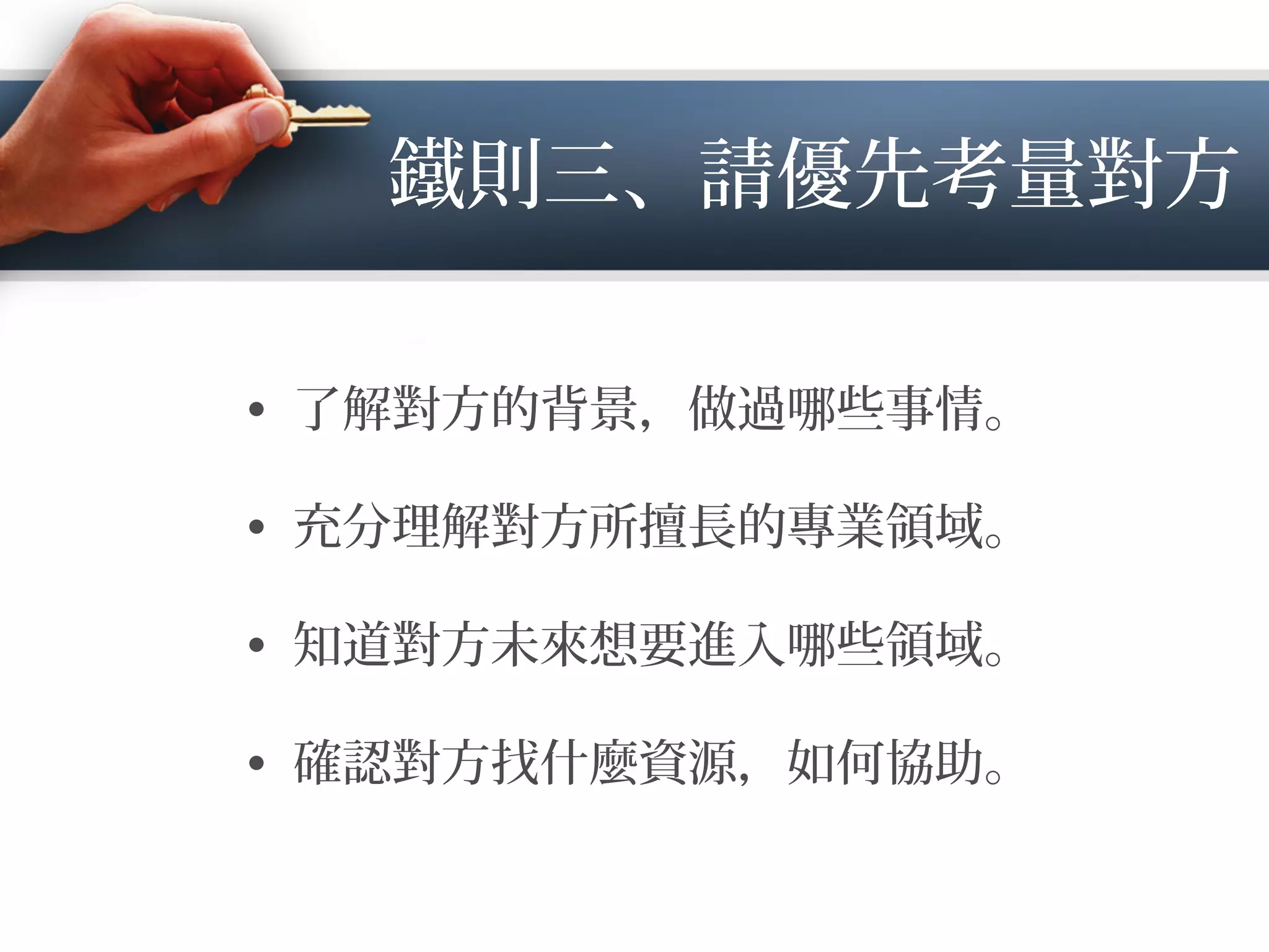 鐵則三、請優先考量對方
•  了解對方的背景，做過 些事情。
•  充分理解對方所擅長的專業領域。
•  知道對方未來想要進入 些領域。
•  確認對方找什麼資源，如何協助。
 