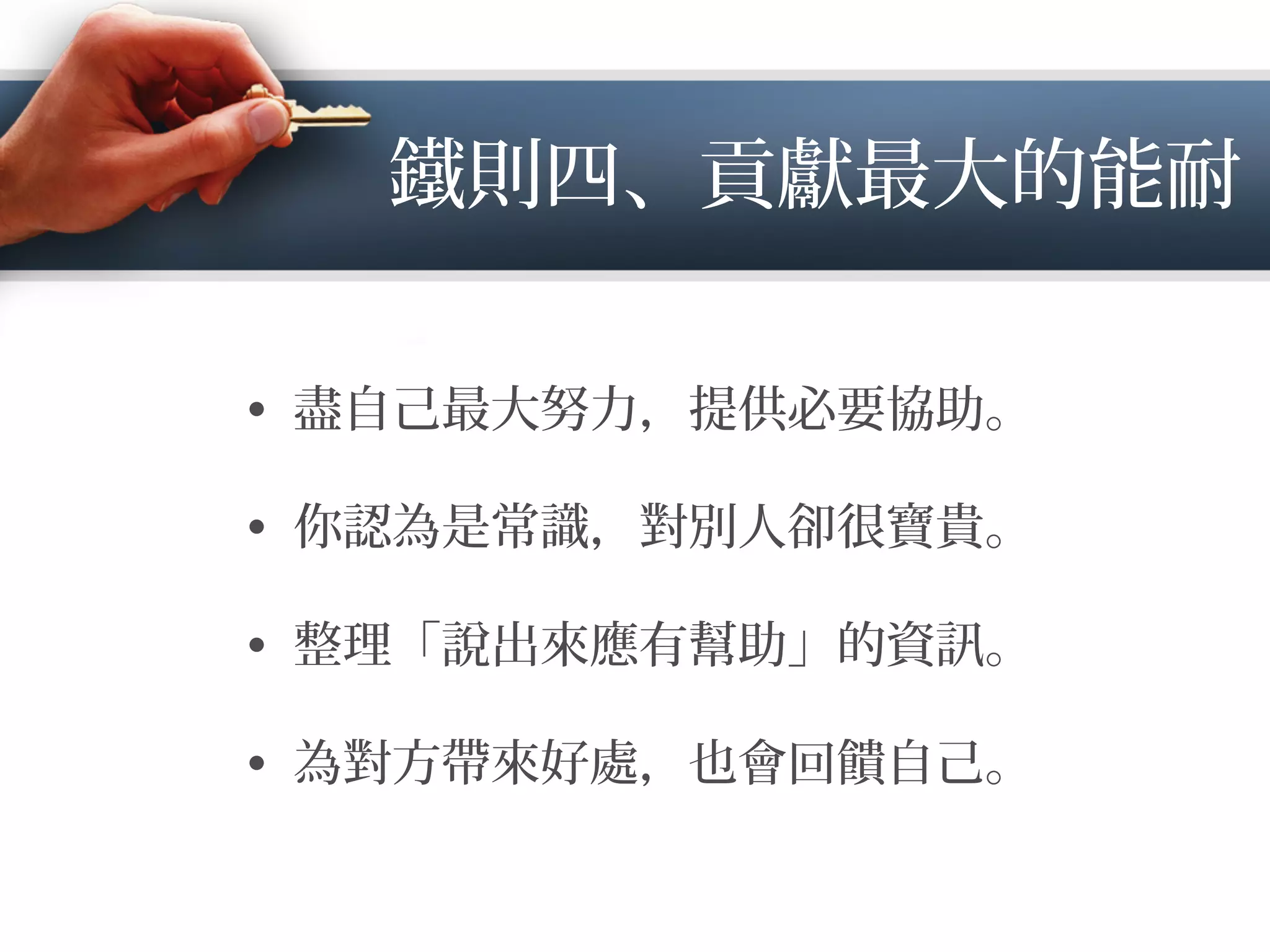 鐵則四、貢獻最大的能耐
•  盡自己最大努力，提供必要協助。
•  你認為是常識，對別人卻很寶貴。
•  整理「說出來應有幫助」的資 。
•  為對方帶來好處，也會回饋自己。
 