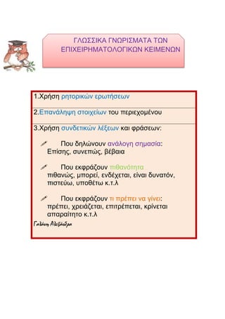 ΓΛΩΣΣΙΚΑ ΓΝΩΡΙΣΜΑΤΑ ΤΩΝ
ΕΠΙΧΕΙΡΗΜΑΤΟΛΟΓΙΚΩΝ ΚΕΙΜΕΝΩΝ
1.Χρήση ρητορικών ερωτήσεων
2.Επανάληψη στοιχείων του περιεχομένου
3.Χρήση συνδετικών λέξεων και φράσεων:
 Που δηλώνουν ανάλογη σημασία:
Επίσης, συνεπώς, βέβαια
 Που εκφράζουν πιθανότητα
πιθανώς, μπορεί, ενδέχεται, είναι δυνατόν,
πιστεύω, υποθέτω κ.τ.λ
 Που εκφράζουν τι πρέπει να γίνει:
πρέπει, χρειάζεται, επιτρέπεται, κρίνεται
απαραίτητο κ.τ.λ
Γαλάνη Αλεξάνδρα
 