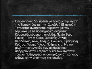  Οπωσδήποτε δεν πρέπει να ξεχνάμε την σχέση
της Τετρακτύος με την "Δεκάδα". Εξ αυτού η
Τετρακτύς αναφέρεται σύμφωνα με τον
Ιάμβλιχο με τα προσηγορικά ονόματα:
Κόσμος(διακόσμηση, στολίδι), Παν(ο θεός
Πάνας - Παν = Όλο), Ουρανός, Άτλας,
Κλειδούχος, Αιών, Μνήμη, Γνώμων, Ειμαρμένη,
Κράτος, Φάνης, Ήλιος, Πυθμήν κ.α. Με την
μελέτη των εννοιών των αριθμών που
υπάρχουν στην Τετρακτύν και των σχέσεων
τους οι Πυθαγόρειοι υποστηρίζουν ότι κάποιος
φθάνει στην απόκτηση της σοφίας.
 