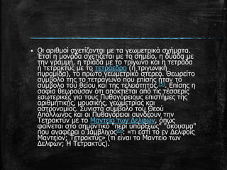  Οι αριθμοί σχετίζονται με τα γεωμετρικά σχήματα.
Έτσι η μονάδα σχετίζεται με το σημείο, η δυάδα με
την γραμμή, η τριάδα με το τρίγωνο και η τετράδα
ή τετρακτύς με το τετράεδρο (ή τριγωνική
πυραμίδα), το πρώτο γεωμετρικό στερεό. Θεωρείτο
σύμβολό της το τετράγωνο που επίσης ήταν το
σύμβολο του θείου και της τελειότητας.[5]. Επίσης η
σοφία θεωρούσαν ότι αποκτιέται από τις τέσσερις
εσωτερικές για τους Πυθαγόρειους επιστήμες της
αριθμητικής, μουσικής, γεωμετρίας και
αστρονομίας. Συνιστά σύμβολο του Θεού
Απόλλωνος και οι Πυθαγόρειοι συνδέουν την
Τετρακτύν με το Μαντείο των Δελφών, όπως
φαίνεται στο σημαντικό "περί υπάρξεως" "άκουσμα"
που αναφέρει ο Ιάμβλιχος[6]: «τι εστί το εν Δελφοίς
Μαντείον; Τετρακτύς» (τι είναι το Μαντείο των
Δελφών; Η Τετρακτύς).
 