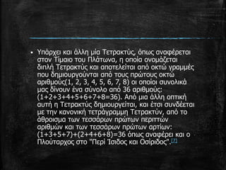  Υπάρχει και άλλη μία Τετρακτύς, όπως αναφέρεται
στον Τίμαιο του Πλάτωνα, η οποία ονομάζεται
διπλή Τετρακτύς και αποτελείται από οκτώ γραμμές
που δημιουργούνται από τους πρώτους οκτώ
αριθμούς(1, 2, 3, 4, 5, 6, 7, 8) οι οποίοι συνολικά
μας δίνουν ένα σύνολο από 36 αριθμούς:
(1+2+3+4+5+6+7+8=36). Από μια άλλη οπτική
αυτή η Τετρακτύς δημιουργείται, και έτσι συνδέεται
με την κανονική τετράγραμμη Τετρακτύν, από το
άθροισμα των τεσσάρων πρώτων περιττών
αριθμών και των τεσσάρων πρώτων αρτίων:
(1+3+5+7)+(2+4+6+8)=36 όπως αναφέρει και ο
Πλούταρχος στο "Περί Ίσιδος και Οσίριδος".[7]
 