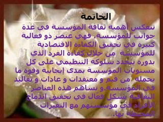 ‫عدة‬ ‫في‬ ‫المؤسسة‬ ‫ثقافة‬ ‫أهمية‬ ‫تنعكس‬
‫فعالية‬ ‫ذو‬ ‫عنصر‬ ‫فهي‬ ،‫للمؤسسة‬ ‫جوانب‬
‫االقتصادية‬ ‫الكفاءة‬ ‫تحقيق‬ ‫في‬ ‫كبيرة‬
‫الذي‬ ‫الفرد‬ ‫كفاءة‬ ‫خالل‬ ‫من‬ ‫للمؤسسة‬
‫كل‬ ‫على‬ ‫التنظيمي‬ ‫سلوكه‬ ‫يتحدد‬ ‫بدوره‬
‫ما‬ ‫وقوة‬ ‫إيجابية‬ ‫بمدى‬ ‫المؤسسة‬ ‫مستويات‬
‫قيم‬ ‫من‬ ‫يحمله‬‫و‬‫معتقدات‬‫و‬‫عادات‬‫و‬‫تقاليد‬
‫المؤسسة‬ ‫في‬.‫العناصر‬ ‫هذه‬ ‫تساهم‬ ‫و‬
‫اندماج‬ ‫تحقيق‬ ‫في‬ ‫ال‬ّ‫فع‬ ‫بشكل‬ ‫الثقافية‬
‫التغيرات‬ ‫مع‬ ‫مؤسستهم‬ ‫في‬ ‫األفراد‬
‫المحيطة‬‫بها‬.
‫الخاتمة‬
 