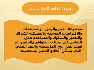 ‫المؤسسة‬ ‫ثقافة‬ ‫تعريف‬
‫والمعتقدات‬ ، ‫والرموز‬ ‫القيم‬ ‫مجموعة‬
‫لإلدراك‬ ‫كلة‬ ّ‫والمش‬ ‫الموجهة‬ ‫واالفتراضات‬
‫على‬ ‫والمساعدة‬ ‫والسلوك‬ ‫والتقدير‬
،‫والمتغيرات‬ ‫الظواهر‬ ‫مختلف‬ ‫في‬ ‫التعامل‬
‫الخفي‬ ‫والبعد‬ ‫المؤسسة‬ ‫روح‬ ‫تمثل‬ ‫فهي‬
‫لشخصيته‬ ‫المميز‬ ‫الطابع‬ ‫يشكل‬ ‫الذي‬‫ا‬ .
 