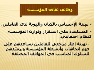 ‫المؤسسة‬ ‫ثقافة‬ ‫وظائف‬
-‫العاملين‬ ‫لدى‬ ‫والهوية‬ ‫بالكيان‬ ‫اإلحساس‬ ‫تهيئة‬.
-‫المؤسسة‬ ‫وتوازن‬ ‫استقرار‬ ‫على‬ ‫المساعدة‬
‫اجتماعي‬ ‫كنظام‬.
-‫على‬ ‫يساعدهم‬ ‫للعاملين‬ ‫مرجعي‬ ‫إطار‬ ‫تهيئة‬
‫دهم‬ ّ‫ويرش‬ ‫المؤسسة‬ ‫وأنشطة‬ ‫اتجاهات‬ ‫فهم‬
‫المختلفة‬ ‫المواقف‬ ‫في‬ ‫المناسب‬ ‫للسلوك‬
 