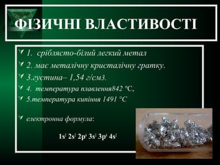 ФІЗИЧНІ ВЛАСТИВОСТІ
 1. сріблясто-білий легкий метал
 2. має металічну кристалічну гратку.
 3.густина– 1,54 г/см3.
 4. температура плавлення842 °C,
 5.температура кипіння 1491 °C
 електронна формула:
1s2
2s2
2p6
3s2
3p6
4s2
 