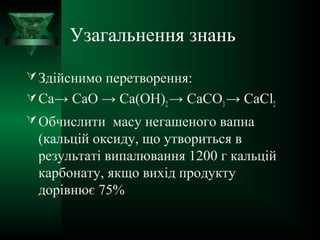Узагальнення знань
Здійснимо перетворення:
Са→ СаО → Са(ОН)2→ СаСО3→ СаСl2
Обчислити масу негашеного вапна
(кальцій оксиду, що утвориться в
результаті випалювання 1200 г кальцій
карбонату, якщо вихід продукту
дорівнює 75%
 