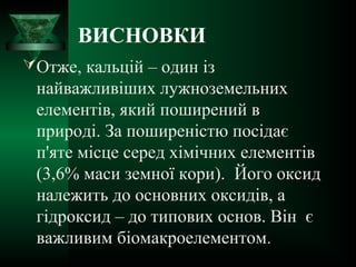 ВИСНОВКИ
Отже, кальцій – один із
найважливіших лужноземельних
елементів, який поширений в
природі. За поширеністю посідає
п'яте місце серед хімічних елементів
(3,6% маси земної кори). Його оксид
належить до основних оксидів, а
гідроксид – до типових основ. Він є
важливим біомакроелементом.
 