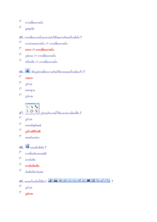 การเปลี่ยนภาพนิ่ง
ถูกทุกข้อ
45. การเปลี่ยนภาพนิ่งสามารถทาได้โดยการเรียกเครื่องมือใด?
การนาเสนอภาพนิ่ง => การเปลี่ยนภาพนิ่ง
แทรก => การเปลี่ยนภาพนิ่ง
รูปแบบ => การเปลี่ยนภาพนิ่ง
เครื่องมือ => การเปลี่ยนภาพนิ่ง
46. เป็นอุปกรณ์ที่สามารถเรียกได้จากแถบเครื่องมืออะไร?
รายการ
รูปวาด
มาตรฐาน
รูปภาพ
47. รูปแบบในภาพนี้ได้มาจากการเลือกที่ใด?
รูปวาด
แทรกสัญลักษณ์
รูปร่างอัติโนมัติ
แผนผังองค์กร
48. หมายถึงข้อใด ?
การเชื่อมโยงหลายมิติ
การบันทึก
การบันทึกเป็น
บันทึกเป็นเว็บเพจ
49. แถบเครื่องมือนี้มีชื่อว่า ?
รูปวาด
รูปภาพ
 