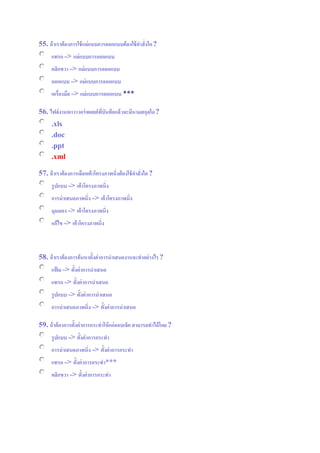 55. ถ้าเราต้องการใช้แม่แบบการออกแบบต้องใช้คาสั่งใด?
แทรก => แม่แบบการออกแบบ
คลิกขวา => แม่แบบการออกแบบ
ออกแบบ => แม่แบบการออกแบบ
เครื่องมือ => แม่แบบการออกแบบ ***
56. ไฟล์งานพาวาวอร์พอยต์ที่บันทึกแล้วจะมีนามสกุลใด?
.xls
.doc
.ppt
.xml
57. ถ้าเราต้องการเลือกเค้าโครงภาพนิ่งต้องใช้คาสั่งใด?
รูปแบบ => เค้าโครงภาพนิ่ง
การนาเสนอภาพนิ่ง => เค้าโครงภาพนิ่ง
มุมมอง => เค้าโครงภาพนิ่ง
แก้ไข => เค้าโครงภาพนิ่ง
58. ถ้าเราต้องการค้นหาตั้งค่าการนาเสนองานจะทาอย่างไร?
แฟ้ ม => ตั้งค่าการนาเสนอ
แทรก => ตั้งค่าการนาเสนอ
รูปแบบ => ตั้งค่าการนาเสนอ
การนาเสนอภาพนิ่ง => ตั้งค่าการนาเสนอ
59. ถ้าต้องการตั้งค่าการกระทาให้แก่ออบเจ็ค สามารถทาได้โดย?
รูปแบบ => ตั้งค่าการกระทา
การนาเสนอภาพนิ่ง => ตั้งค่าการกระทา
แทรก => ตั้งค่าการกระทา***
คลิกขวา => ตั้งค่าการกระทา
 