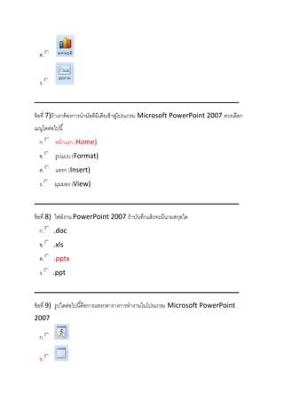 ค.
ง.
ข้อที่ 7)ถ้าเราต้องการนามัลติมีเดียเข้าสู่โปรแกรม Microsoft PowerPoint 2007 ควรเลือก
เมนูใดต่อไปนี้
ก. หน้าแรก (Home)
ข. รูปแบบ (Format)
ค. แทรก (Insert)
ง. มุมมอง (View)
ข้อที่ 8) ไฟล์งาน PowerPoint 2007 ถ้าบันทึกแล้วจะมีนามสกุลใด
ก. .doc
ข. .xls
ค. .pptx
ง. .ppt
ข้อที่ 9) รูปใดต่อไปนี้คือการแทรกตารางการทางานในโปรแกรม Microsoft PowerPoint
2007
ก.
ข.
 