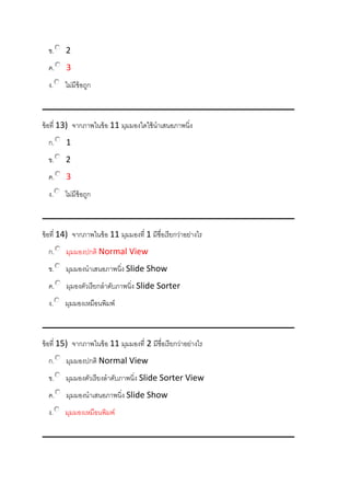 ข. 2
ค. 3
ง. ไม่มีข้อถูก
ข้อที่ 13) จากภาพในข้อ 11 มุมมองใดใช้นาเสนอภาพนิ่ง
ก. 1
ข. 2
ค. 3
ง. ไม่มีข้อถูก
ข้อที่ 14) จากภาพในข้อ 11 มุมมองที่ 1 มีชื่อเรียกว่าอย่างไร
ก. มุมมองปกติ Normal View
ข. มุมมองนาเสนอภาพนิ่ง Slide Show
ค. มุมองตัวเรียกลาดับภาพนิ่ง Slide Sorter
ง. มุมมองเหมือนพิมพ์
ข้อที่ 15) จากภาพในข้อ 11 มุมมองที่ 2 มีชื่อเรียกว่าอย่างไร
ก. มุมมองปกติ Normal View
ข. มุมมองตัวเรียงลาดับภาพนิ่ง Slide Sorter View
ค. มุมมองนาเสนอภาพนิ่ง Slide Show
ง. มุมมองเหมือนพิมพ์
 