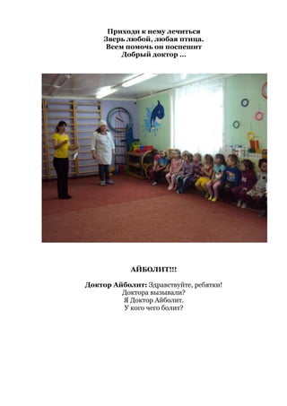 Приходи к нему лечиться
Зверь любой, любая птица.
Всем помочь он поспешит
Добрый доктор …
АЙБОЛИТ!!!
Доктор Айболит: Здравствуйте, ребятки!
Доктора вызывали?
Я Доктор Айболит.
У кого чего болит?
 