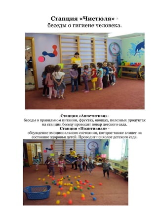 Станция «Чистюля» -
беседы о гигиене человека.
Станция «Аппетитная»-
беседы о правильном питании, фруктах, овощах, полезных продуктах
на станции беседу проводит повар детского сада.
Станция «Позитивная» -
обсуждение эмоционального состояния, которое также влияет на
состояние здоровья детей. Проводит психолог детского сада.
 