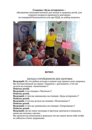 Станция «Будь осторожен» -
обсуждение ситуаций опасных для жизни и здоровья детей, для
старшего возраста проводится викторина
по пожарной безопасности или про ПДД, на выбор педагога.
ВЕЧЕР.
БЕСЕДА О ПРОЙДЕННОМ ДНЕ ЗДОРОВЬЕ
Ведущий: Ну что ребята сегодня в нашем саду прошел день здоровья.
Вы путешествовали по стране «Здоровье», расскажите, а что вы
делали на станции «Аппетитная»?
Ответы детей.
Ведущий: А на станции «Чистюля»?
Ответы детей.
Ведущий: А чем вы занимались на станции «Будь осторожен»?
Ответы детей.
Ведущий: А что вы делали на станции «Позитивная»?
Ответы детей.
Ведущий: А чем вы занимались на станции «Спортивная»?
Ответы детей.
Ведущий: Да вы такие молодцы и простуду прогнали и показали,
какие вы сильные, смелые.
Вы прошли все испытания и доказали что вы знаете вести себя чтобы
не заболеть и быть здоровыми.
 
