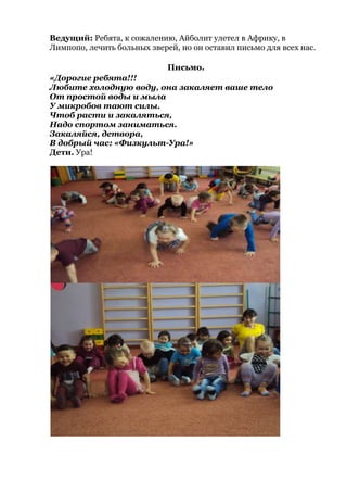Ведущий: Ребята, к сожалению, Айболит улетел в Африку, в
Лимпопо, лечить больных зверей, но он оставил письмо для всех нас.
Письмо.
«Дорогие ребята!!!
Любите холодную воду, она закаляет ваше тело
От простой воды и мыла
У микробов тают силы.
Чтоб расти и закаляться,
Надо спортом заниматься.
Закаляйся, детвора,
В добрый час: «Физкульт-Ура!»
Дети. Ура!
 