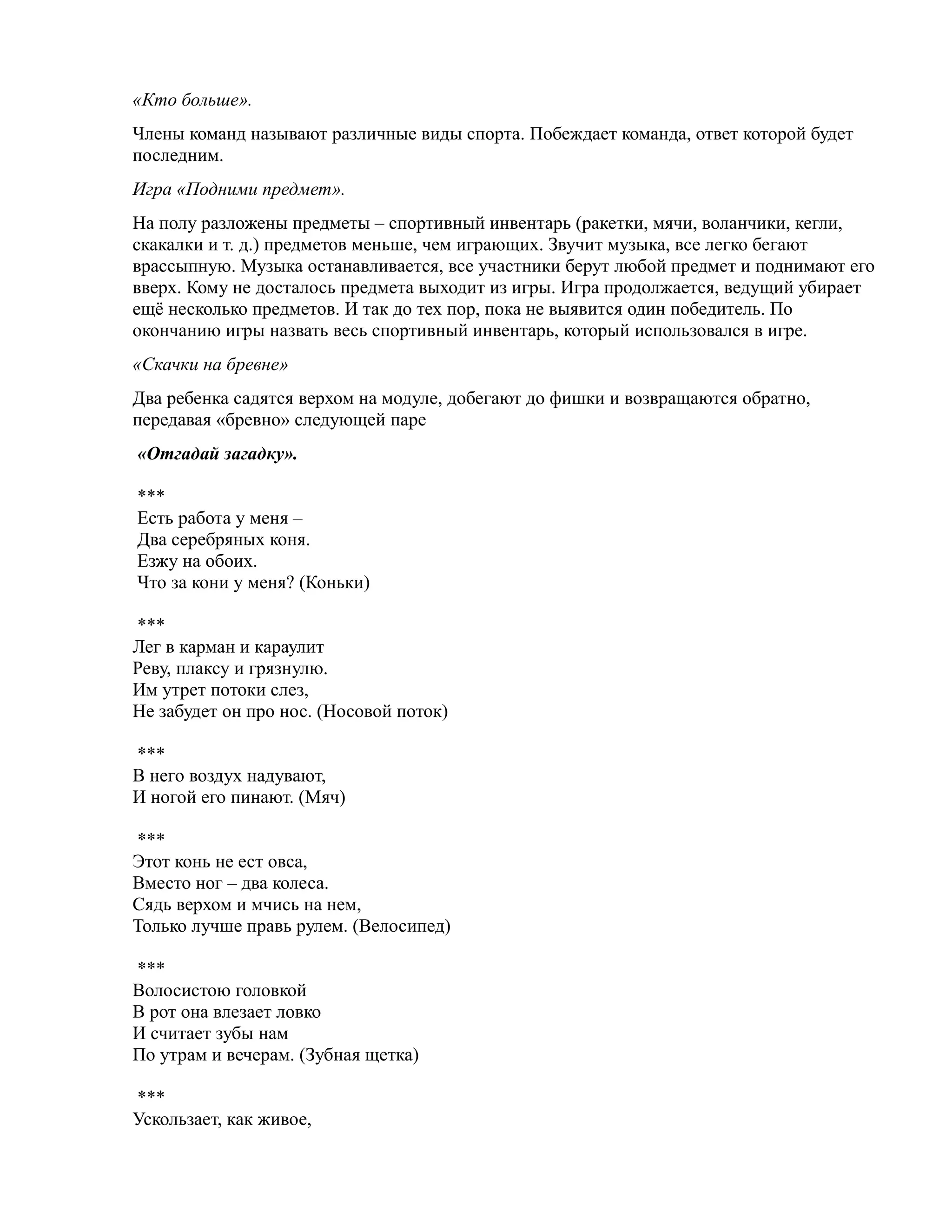 «Кто больше».
Члены команд называют различные виды спорта. Побеждает команда, ответ которой будет
последним.
Игра «Подними предмет».
На полу разложены предметы – спортивный инвентарь (ракетки, мячи, воланчики, кегли,
скакалки и т. д.) предметов меньше, чем играющих. Звучит музыка, все легко бегают
врассыпную. Музыка останавливается, все участники берут любой предмет и поднимают его
вверх. Кому не досталось предмета выходит из игры. Игра продолжается, ведущий убирает
ещё несколько предметов. И так до тех пор, пока не выявится один победитель. По
окончанию игры назвать весь спортивный инвентарь, который использовался в игре.
«Скачки на бревне»
Два ребенка садятся верхом на модуле, добегают до фишки и возвращаются обратно,
передавая «бревно» следующей паре
«Отгадай загадку».
***
Есть работа у меня –
Два серебряных коня.
Езжу на обоих.
Что за кони у меня? (Коньки)
***
Лег в карман и караулит
Реву, плаксу и грязнулю.
Им утрет потоки слез,
Не забудет он про нос. (Носовой поток)
***
В него воздух надувают,
И ногой его пинают. (Мяч)
***
Этот конь не ест овса,
Вместо ног – два колеса.
Сядь верхом и мчись на нем,
Только лучше правь рулем. (Велосипед)
***
Волосистою головкой
В рот она влезает ловко
И считает зубы нам
По утрам и вечерам. (Зубная щетка)
***
Ускользает, как живое,
 